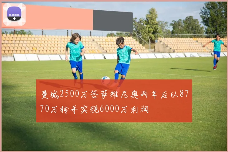 曼城2500万签萨维尼奥两年后以8770万转手实现6000万利润