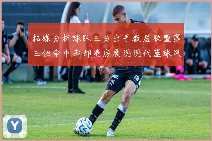 拓媒分析球队三分出手数居联盟第三但命中率却垫底展现现代篮球风格