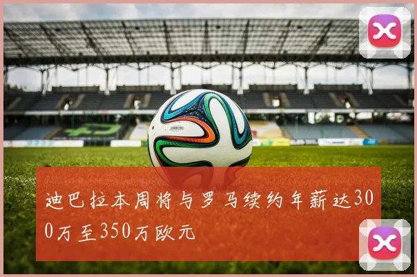迪巴拉本周将与罗马续约年薪达300万至350万欧元