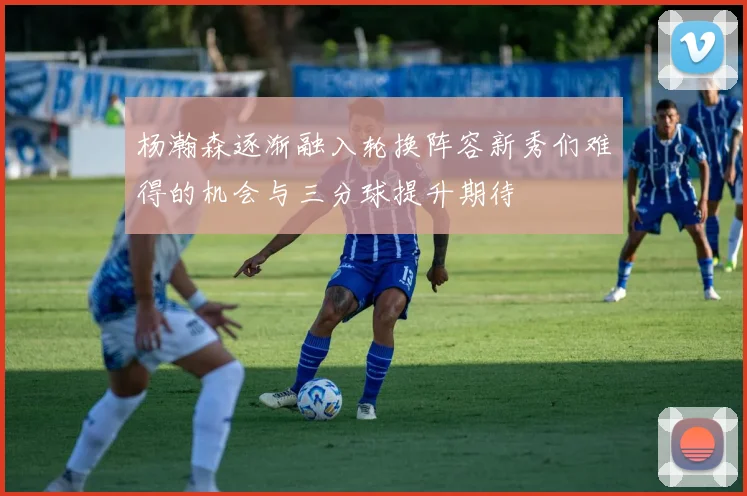 杨瀚森逐渐融入轮换阵容新秀们难得的机会与三分球提升期待