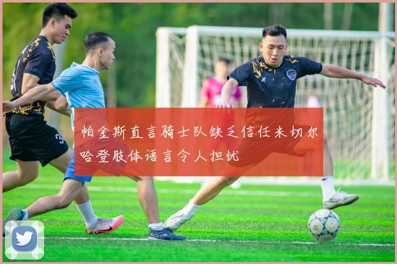 帕金斯直言骑士队缺乏信任米切尔哈登肢体语言令人担忧