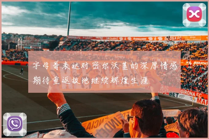 字母哥表达对密尔沃基的深厚情感期待重返故地继续辉煌生涯