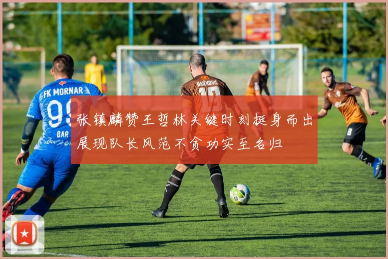 张镇麟赞王哲林关键时刻挺身而出展现队长风范不贪功实至名归