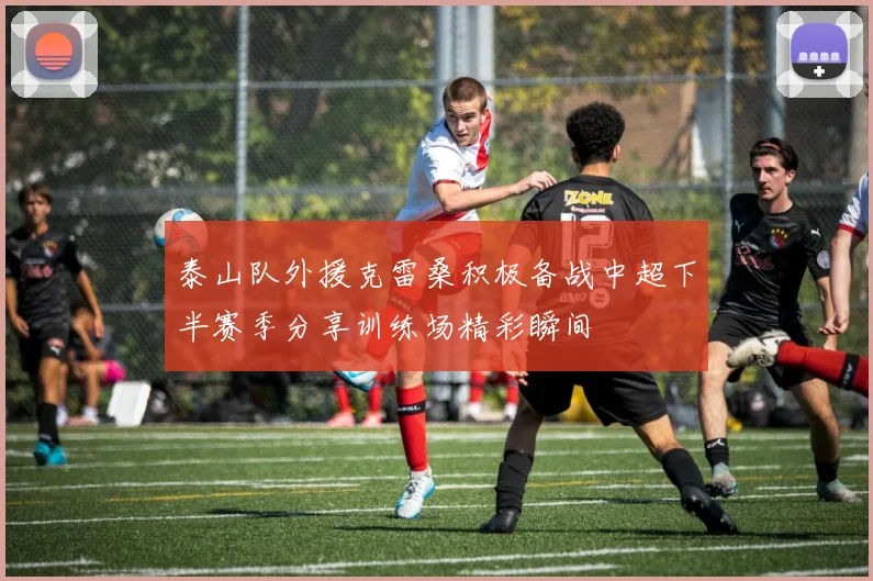 泰山队外援克雷桑积极备战中超下半赛季分享训练场精彩瞬间