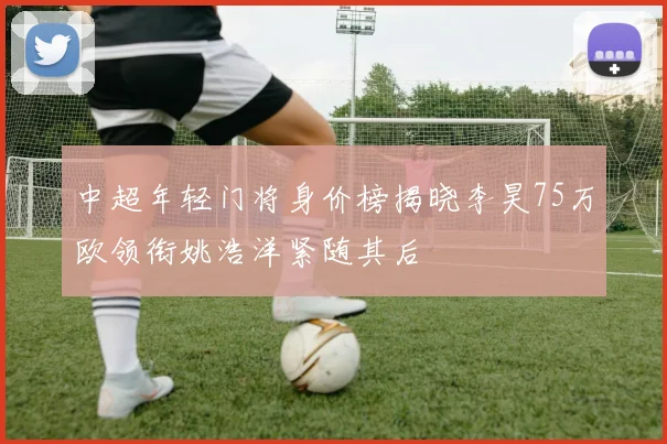 中超年轻门将身价榜揭晓李昊75万欧领衔姚浩洋紧随其后