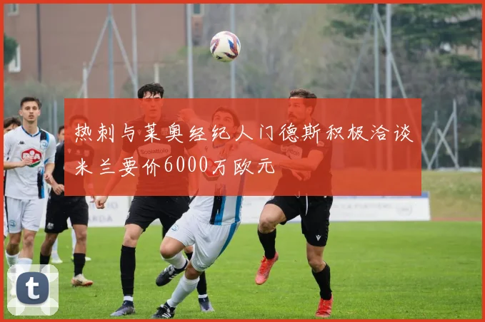 热刺与莱奥经纪人门德斯积极洽谈米兰要价6000万欧元