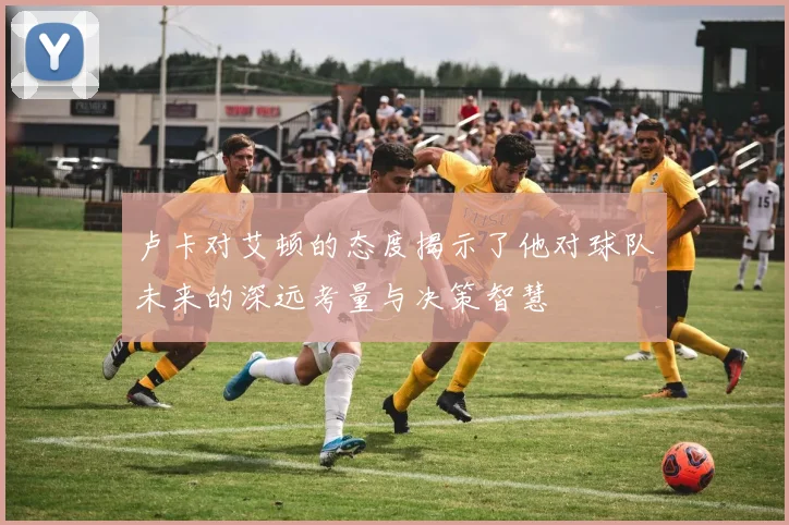 卢卡对艾顿的态度揭示了他对球队未来的深远考量与决策智慧