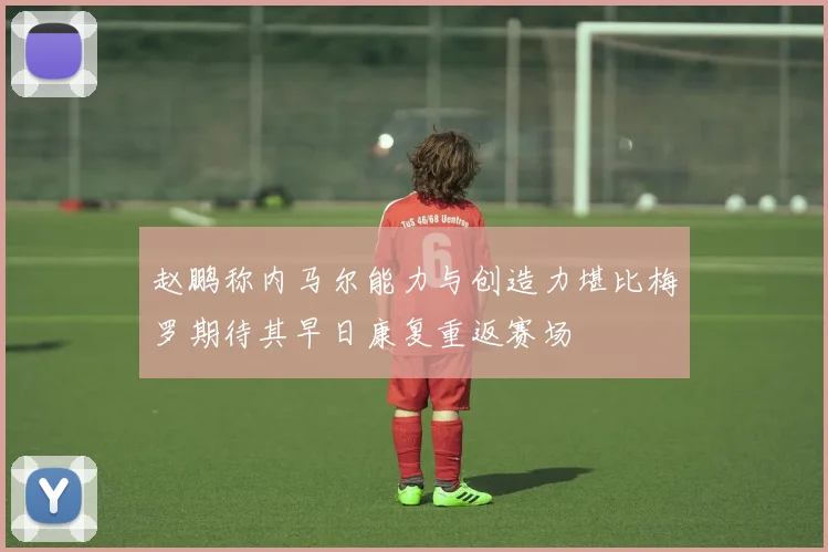 赵鹏称内马尔能力与创造力堪比梅罗期待其早日康复重返赛场