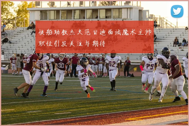 快船助教杰夫范甘迪面试魔术主帅职位引发关注与期待