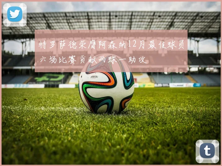 特罗萨德荣膺阿森纳12月最佳球员六场比赛贡献两球一助攻