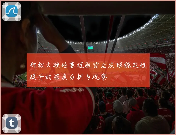 郑钦文硬地赛连胜背后发球稳定性提升的深度分析与观察