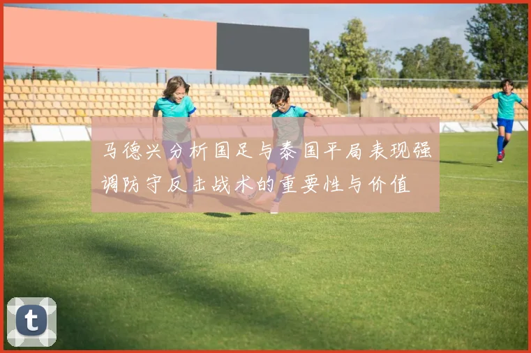 马德兴分析国足与泰国平局表现强调防守反击战术的重要性与价值