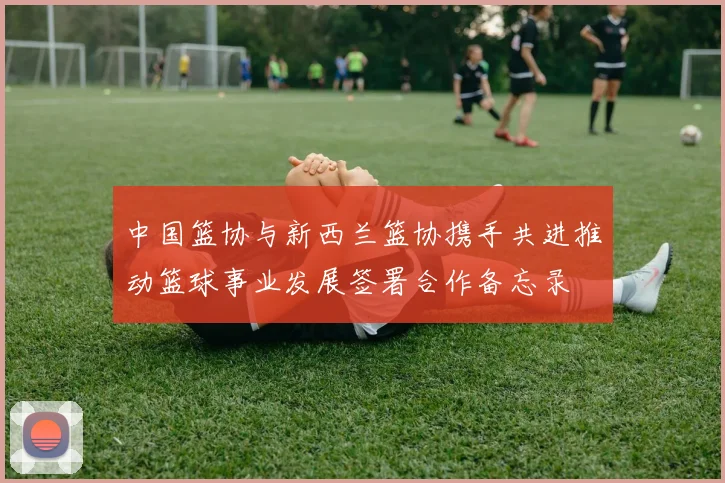 中国篮协与新西兰篮协携手共进推动篮球事业发展签署合作备忘录
