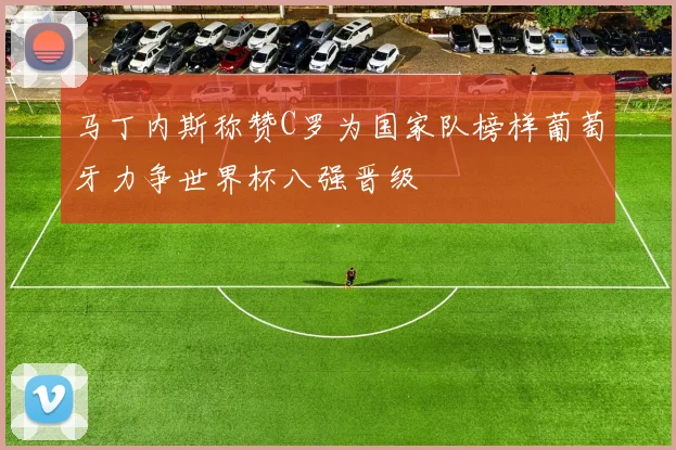 马丁内斯称赞C罗为国家队榜样葡萄牙力争世界杯八强晋级