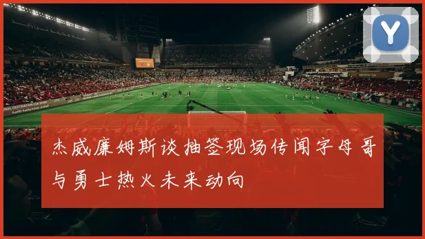 杰威廉姆斯谈抽签现场传闻字母哥与勇士热火未来动向