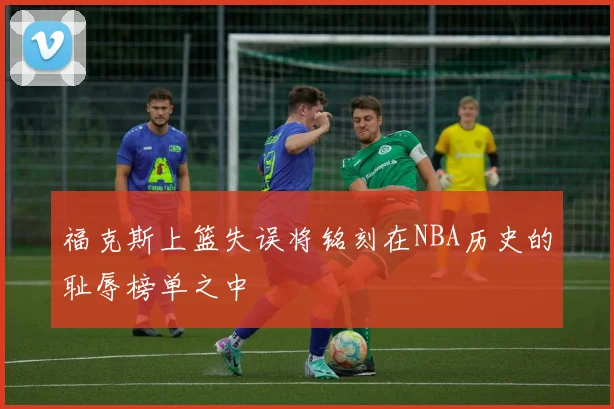 福克斯上篮失误将铭刻在NBA历史的耻辱榜单之中