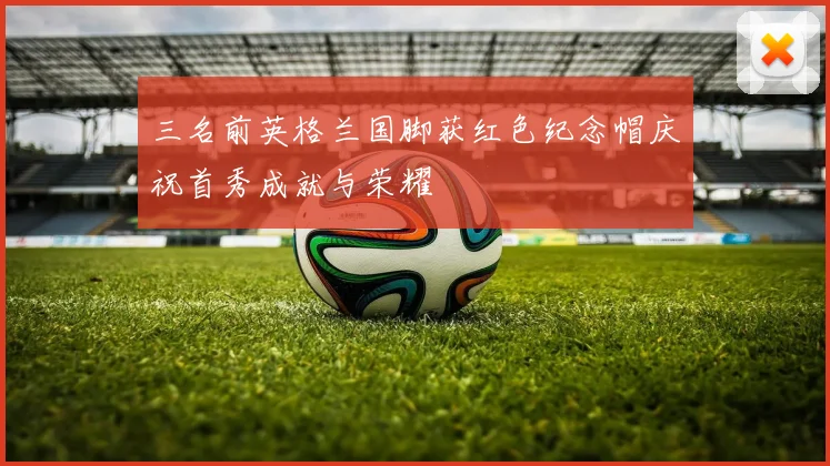 三名前英格兰国脚获红色纪念帽庆祝首秀成就与荣耀