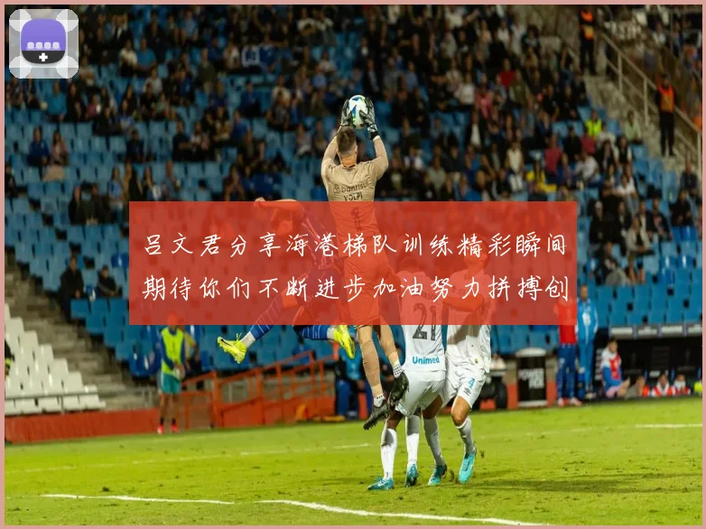 吕文君分享海港梯队训练精彩瞬间期待你们不断进步加油努力拼搏创造辉煌