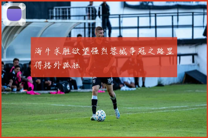海牛求胜欲望强烈蓉城争冠之路显得格外孤独