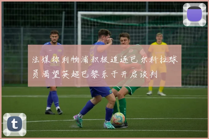 法媒称利物浦积极追逐巴尔科拉球员渴望英超巴黎乐于开启谈判