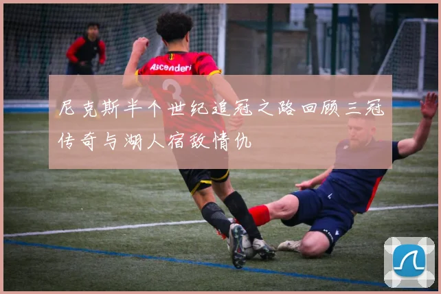 尼克斯半个世纪追冠之路回顾三冠传奇与湖人宿敌情仇