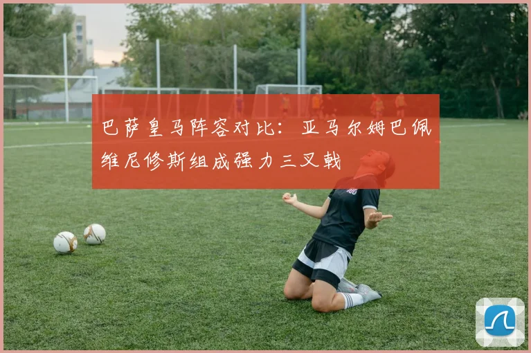 巴萨皇马阵容对比：亚马尔姆巴佩维尼修斯组成强力三叉戟