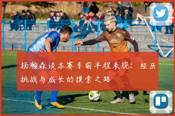 杨瀚森谈本赛季前半程表现：经历挑战与成长的摸索之路