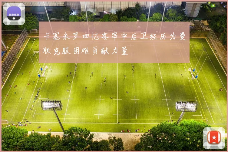 卡塞米罗回忆客串中后卫经历为曼联克服困难贡献力量